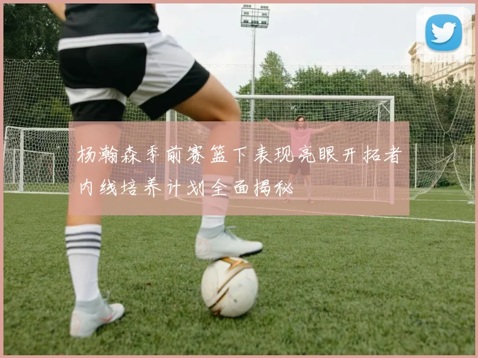 杨瀚森季前赛篮下表现亮眼开拓者内线培养计划全面揭秘